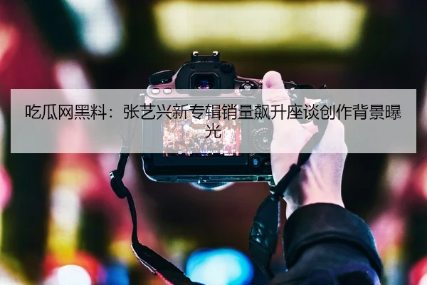 吃瓜网黑料：张艺兴新专辑销量飙升座谈创作背景曝光